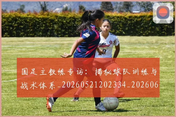 国足主教练专访:揭秘球队训练与战术体系_20260521202334_20260608142831