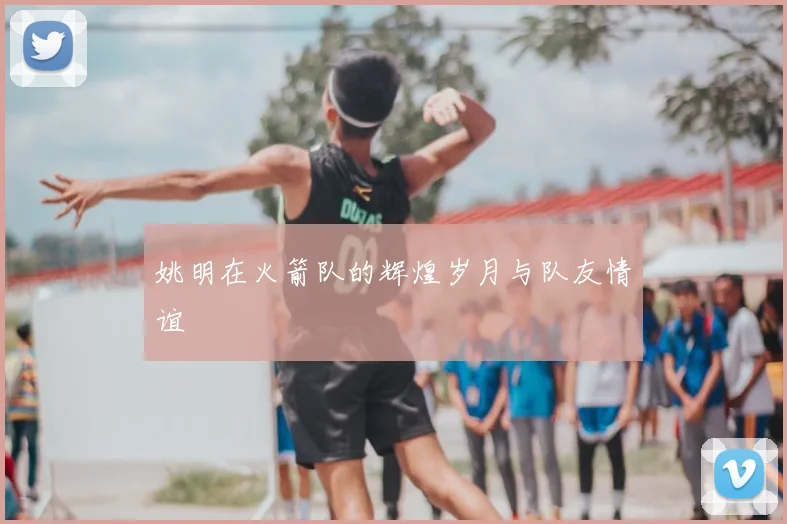姚明在火箭队的辉煌岁月与队友情谊