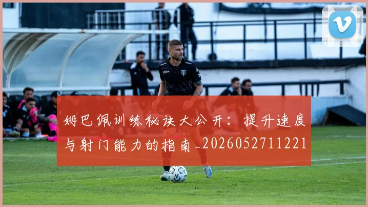 姆巴佩训练秘诀大公开：提升速度与射门能力的指南_20260527112213
