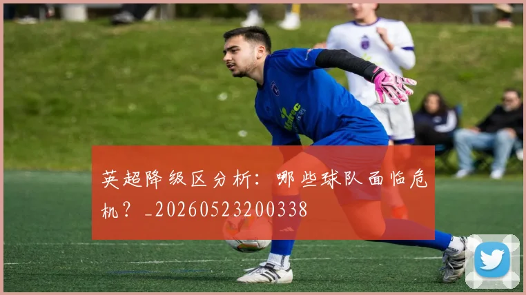 英超降级区分析:哪些球队面临危机?_20260523200338