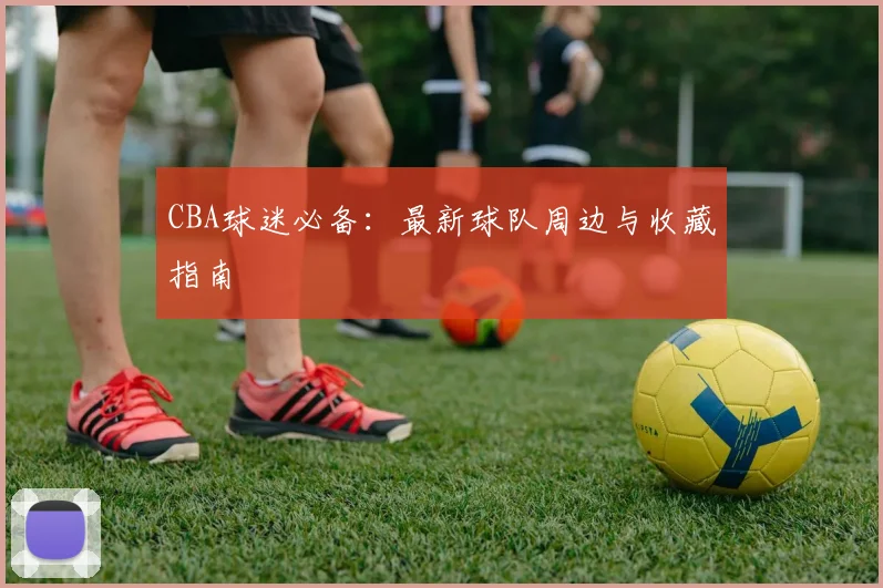 CBA球迷必备:最新球队周边与收藏指南