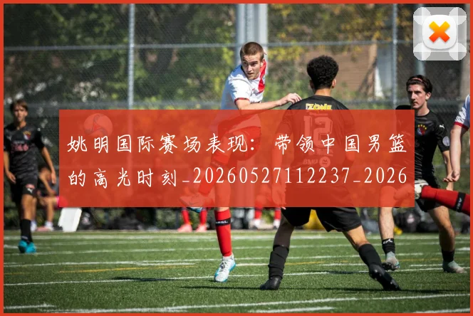 姚明国际赛场表现:带领中国男篮的高光时刻_20260527112237_20260609132924