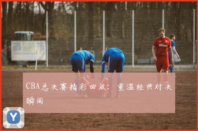 CBA总决赛精彩回放:重温经典对决瞬间