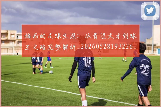 梅西的足球生涯:从青涩天才到球王之路完整解析_20260528193226_20260609223438