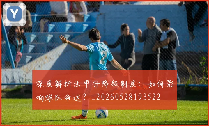 深度解析法甲升降级制度：如何影响球队命运？_20260528193522